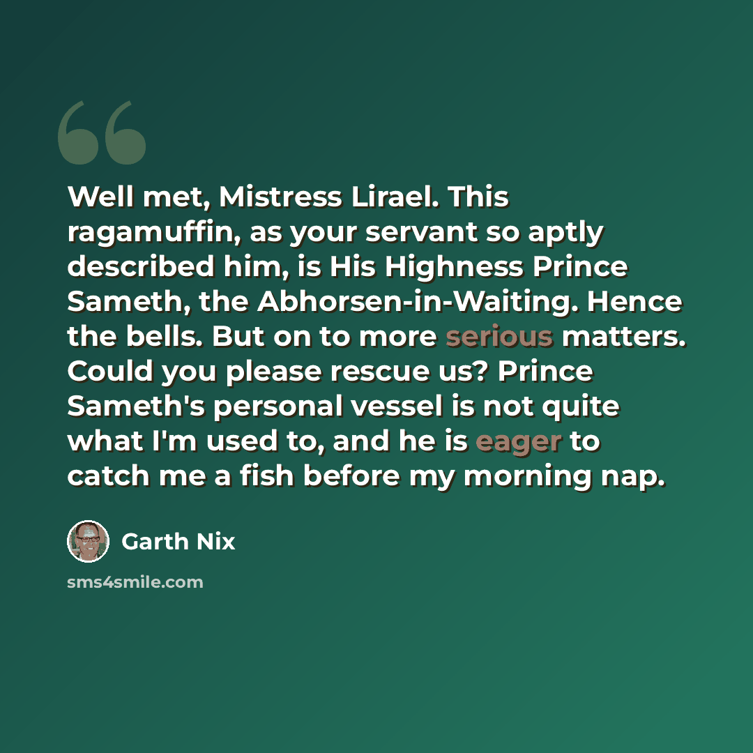 “Well met, Mistress Lirael. This ragamuffin, as your servant so aptly described him, is His Highness Prince Sameth, the Abhorsen-in-Waiting. Hence the bells. But on to more serious matters. Could you please rescue us? Prince Sameth's personal vessel is not quite what I'm used to, and he is eager to…” quote by Garth Nix