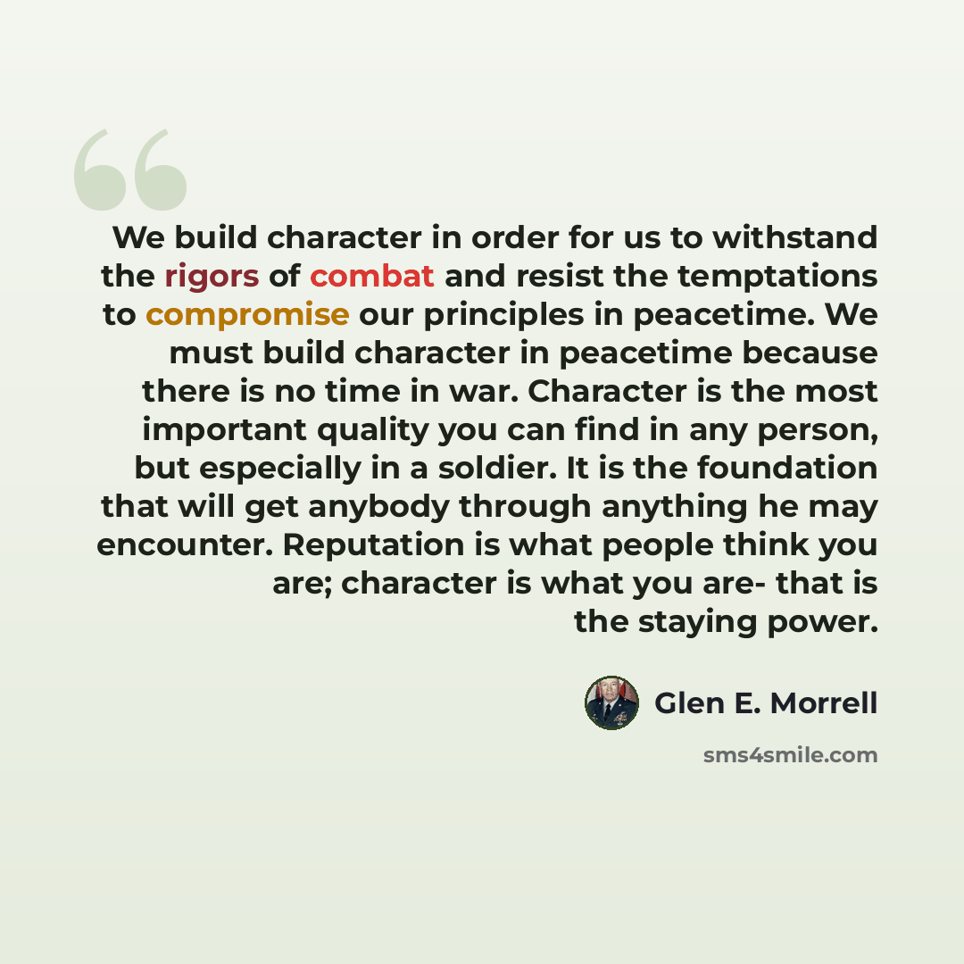 “We build character in order for us to withstand the rigors of combat and resist the temptations to compromise our principles in peacetime. We must build character in peacetime because there is no time in war. Character is the most important quality you can find in any person, but especially in a…” quote by Glen E. Morrell