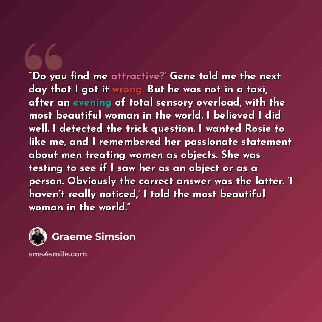 “Do you find me attractive?' Gene told me the next day that I got it wrong. But he was not in a taxi, after an evening of total sensory overload, with the most beautiful woman in the world. I believed I did well. I detected the trick question. I wanted Rosie to like me, and I remembered her…” quote by Graeme Simsion