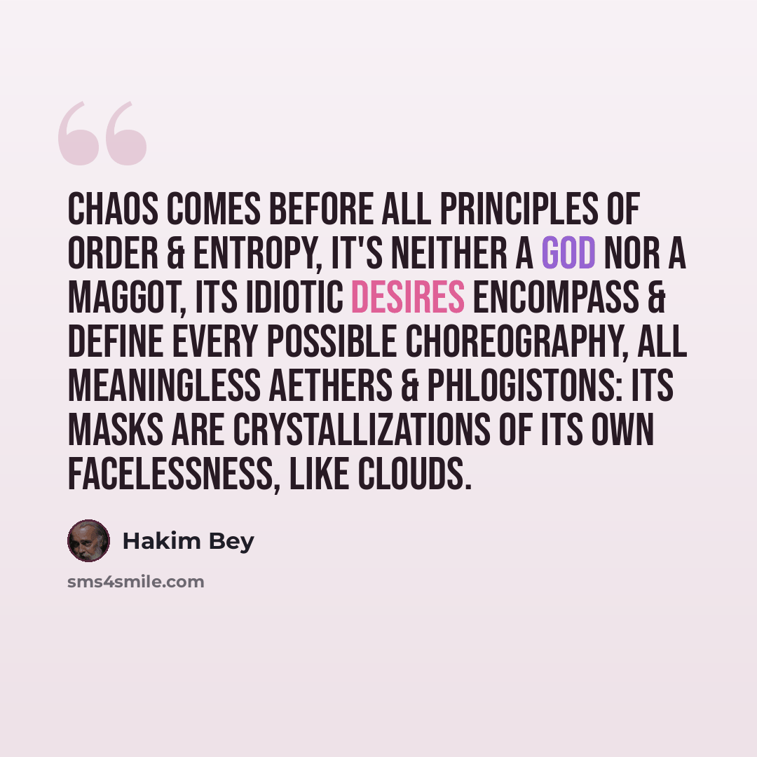 “Chaos comes before all principles of order & entropy, it's neither a god nor a maggot, its idiotic desires encompass & define every possible choreography, all meaningless aethers & phlogistons: its masks are crystallizations of its own facelessness, like clouds.” quote by Hakim Bey
