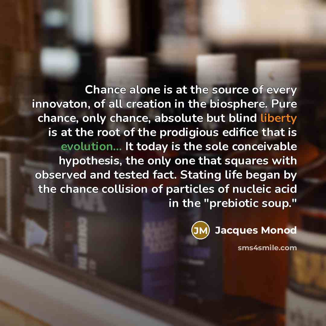 “Chance alone is at the source of every innovaton, of all creation in the biosphere. Pure chance, only chance, absolute but blind liberty is at the root of the prodigious edifice that is evolution... It today is the sole conceivable hypothesis, the only one that squares with observed and tested…” quote by Jacques Monod