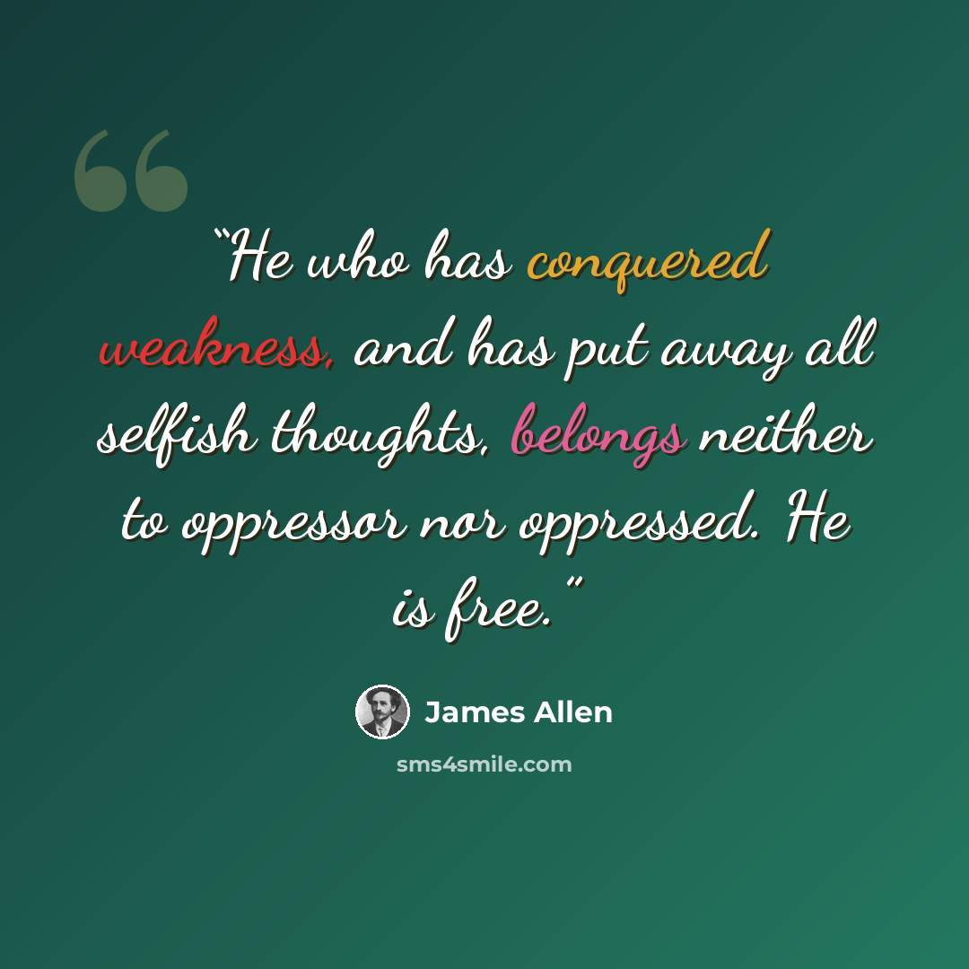 “He who has conquered weakness, and has put away all selfish thoughts, belongs neither to oppressor nor oppressed. He is free.” quote by James Allen