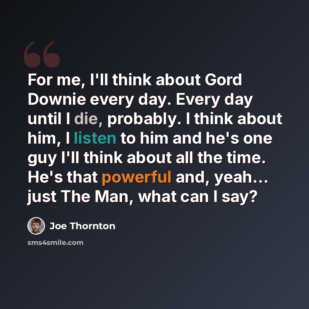 “For me, I'll think about Gord Downie every day. Every day until I die, probably. I think about him, I listen to him and he's one guy I'll think about all the time. He's that powerful and, yeah... just The Man, what can I say?” quote by Joe Thornton
