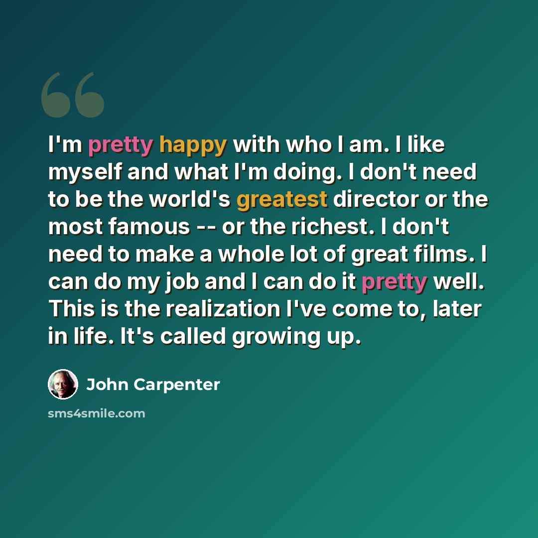 “I'm pretty happy with who I am. I like myself and what I'm doing. I don't need to be the world's greatest director or the most famous -- or the richest. I don't need to make a whole lot of great films. I can do my job and I can do it pretty well. This is the realization I've come to, later in…” quote by John Carpenter
