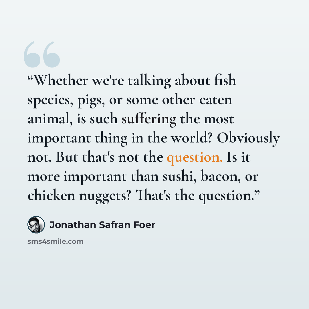 “Whether we're talking about fish species, pigs, or some other eaten animal, is such suffering the most important thing in the world? Obviously not. But that's not the question. Is it more important than sushi, bacon, or chicken nuggets? That's the question.” quote by Jonathan Safran Foer