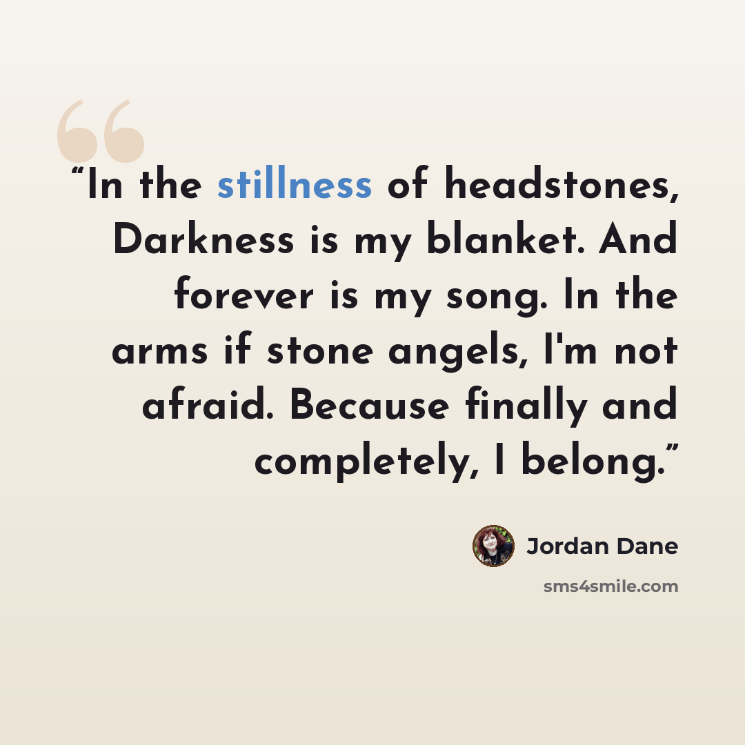 “In the stillness of headstones, Darkness is my blanket. And forever is my song. In the arms if stone angels, I'm not afraid. Because finally and completely, I belong.” quote by Jordan Dane