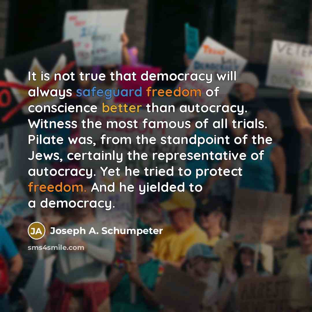 “It is not true that democracy will always safeguard freedom of conscience better than autocracy. Witness the most famous of all trials. Pilate was, from the standpoint of the Jews, certainly the representative of autocracy. Yet he tried to protect freedom. And he yielded to a democracy.” quote by Joseph A. Schumpeter