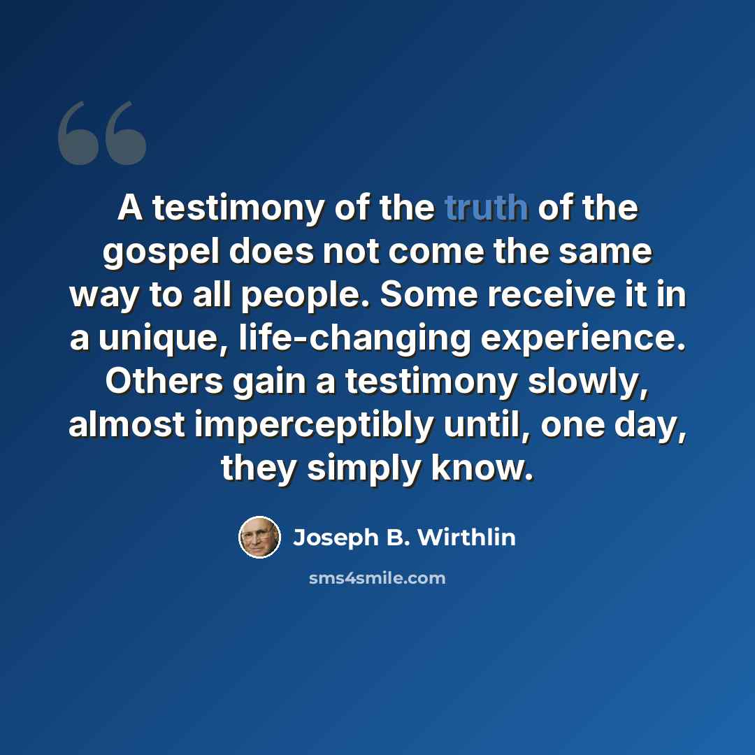 “A testimony of the truth of the gospel does not come the same way to all people. Some receive it in a unique, life-changing experience. Others gain a testimony slowly, almost imperceptibly until, one day, they simply know.” quote by Joseph B. Wirthlin