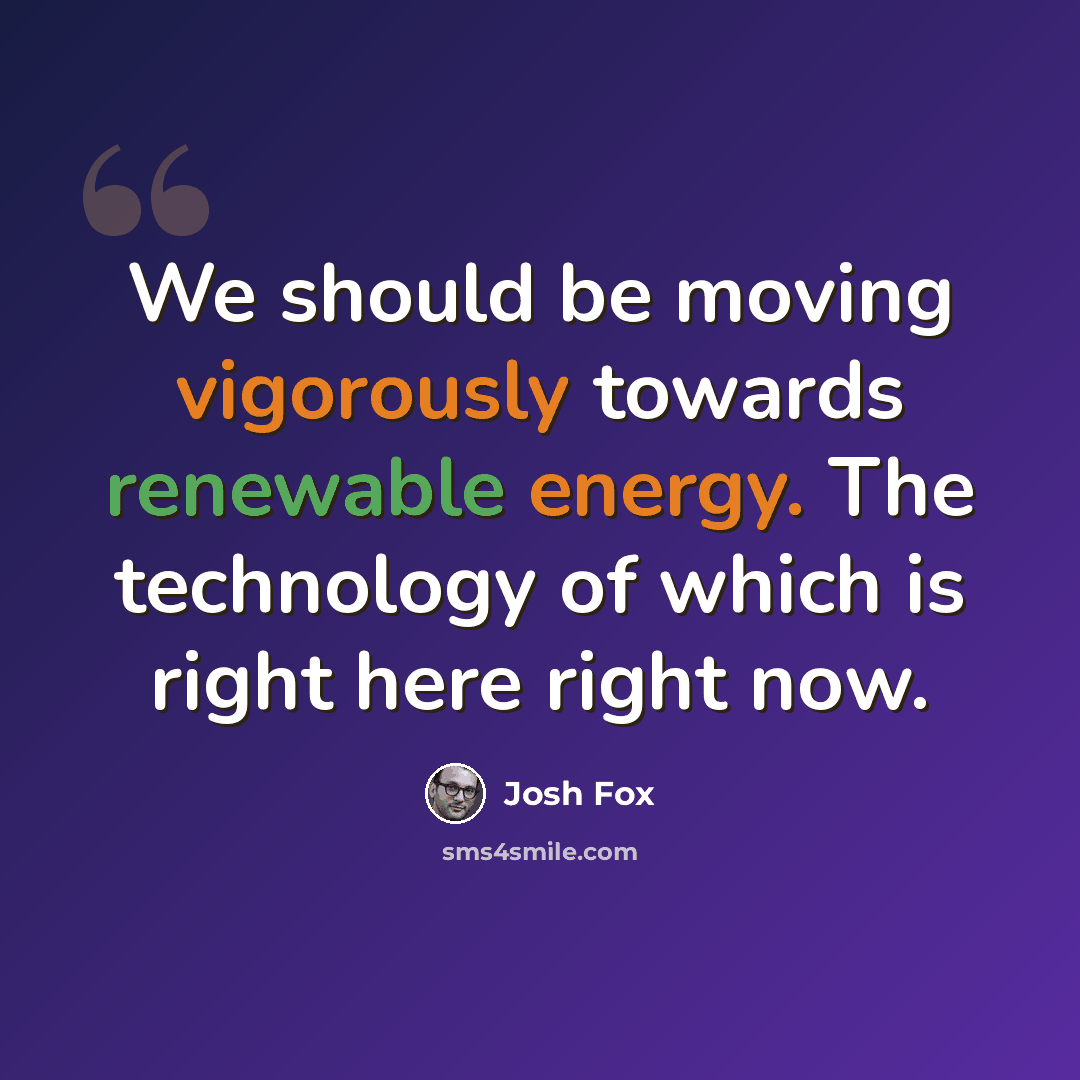 “We should be moving vigorously towards renewable energy. The technology of which is right here right now.” quote by Josh Fox