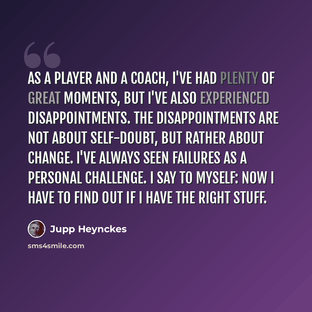 “As a player and a coach, I've had plenty of great moments, but I've also experienced disappointments. The disappointments are not about self-doubt, but rather about change. I've always seen failures as a personal challenge. I say to myself: Now I have to find out if I have the right stuff.” quote by Jupp Heynckes