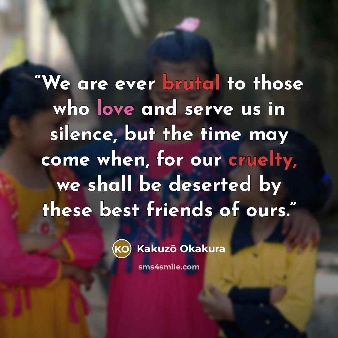 “We are ever brutal to those who love and serve us in silence, but the time may come when, for our cruelty, we shall be deserted by these best friends of ours.” quote by Kakuzō Okakura