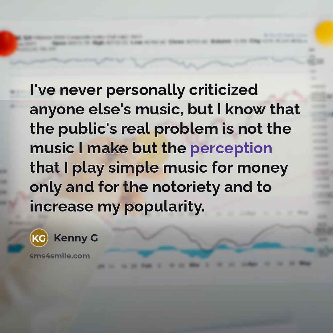 “I've never personally criticized anyone else's music, but I know that the public's real problem is not the music I make but the perception that I play simple music for money only and for the notoriety and to increase my popularity.” quote by Kenny G