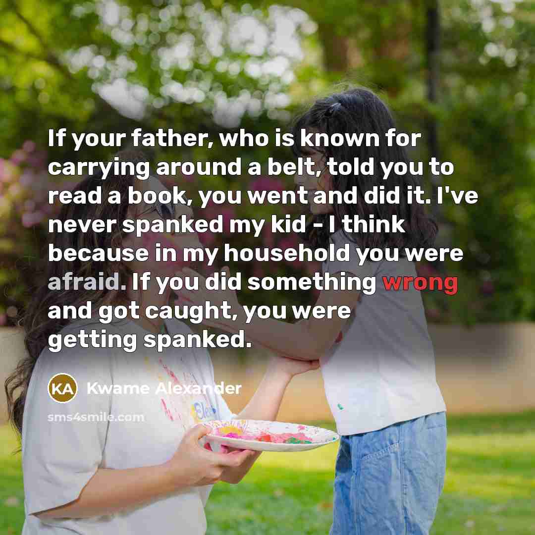 “If your father, who is known for carrying around a belt, told you to read a book, you went and did it. I've never spanked my kid - I think because in my household you were afraid. If you did something wrong and got caught, you were getting spanked.” quote by Kwame Alexander