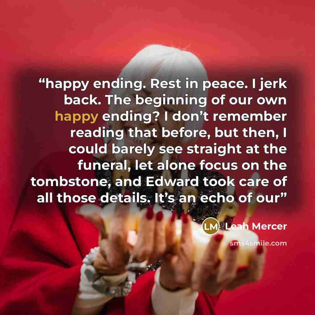 “happy ending. Rest in peace. I jerk back. The beginning of our own happy ending? I don’t remember reading that before, but then, I could barely see straight at the funeral, let alone focus on the tombstone, and Edward took care of all those details. It’s an echo of our” quote by Leah Mercer