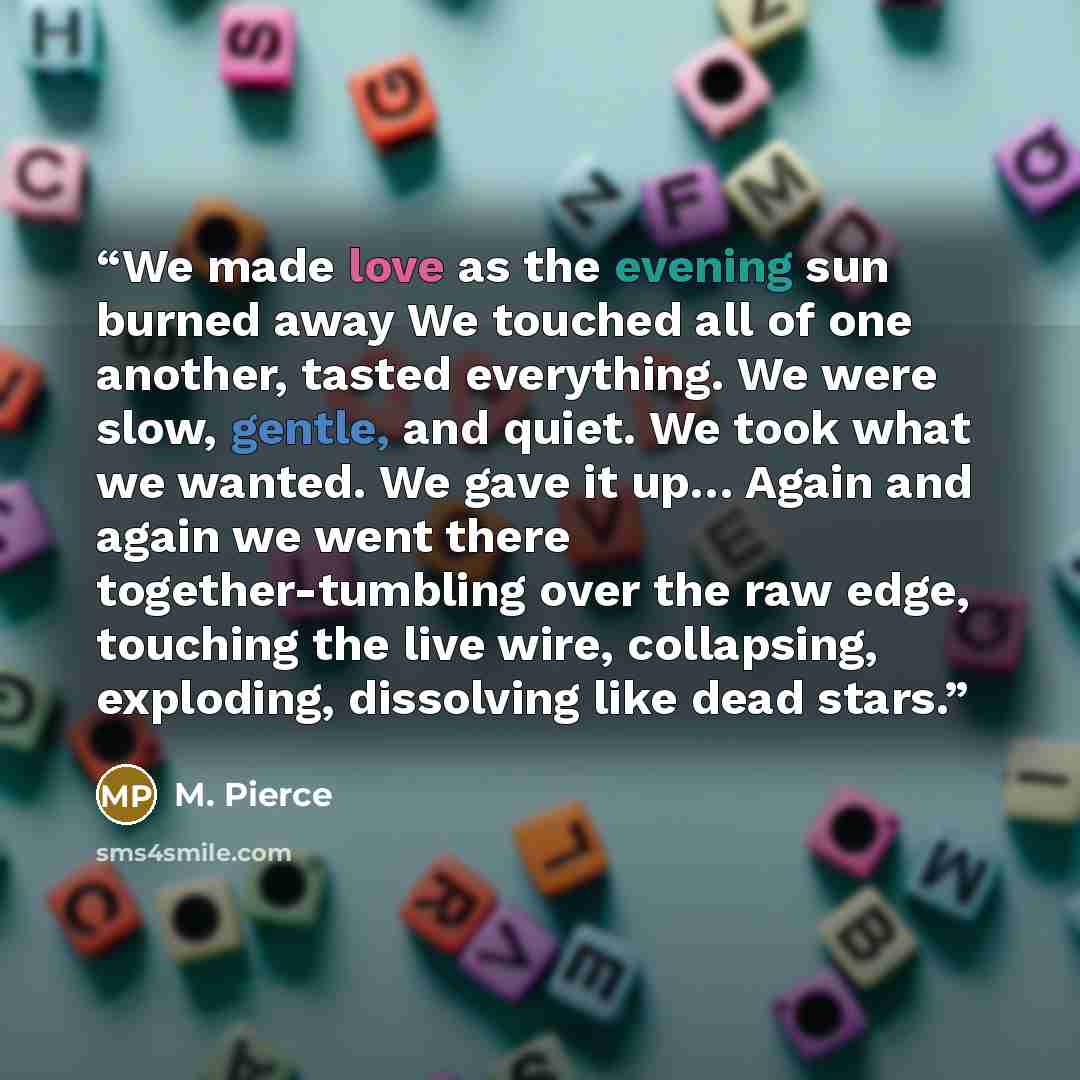 “We made love as the evening sun burned away We touched all of one another, tasted everything. We were slow, gentle, and quiet. We took what we wanted. We gave it up… Again and again we went there together-tumbling over the raw edge, touching the live wire, collapsing, exploding, dissolving like…” quote by M. Pierce