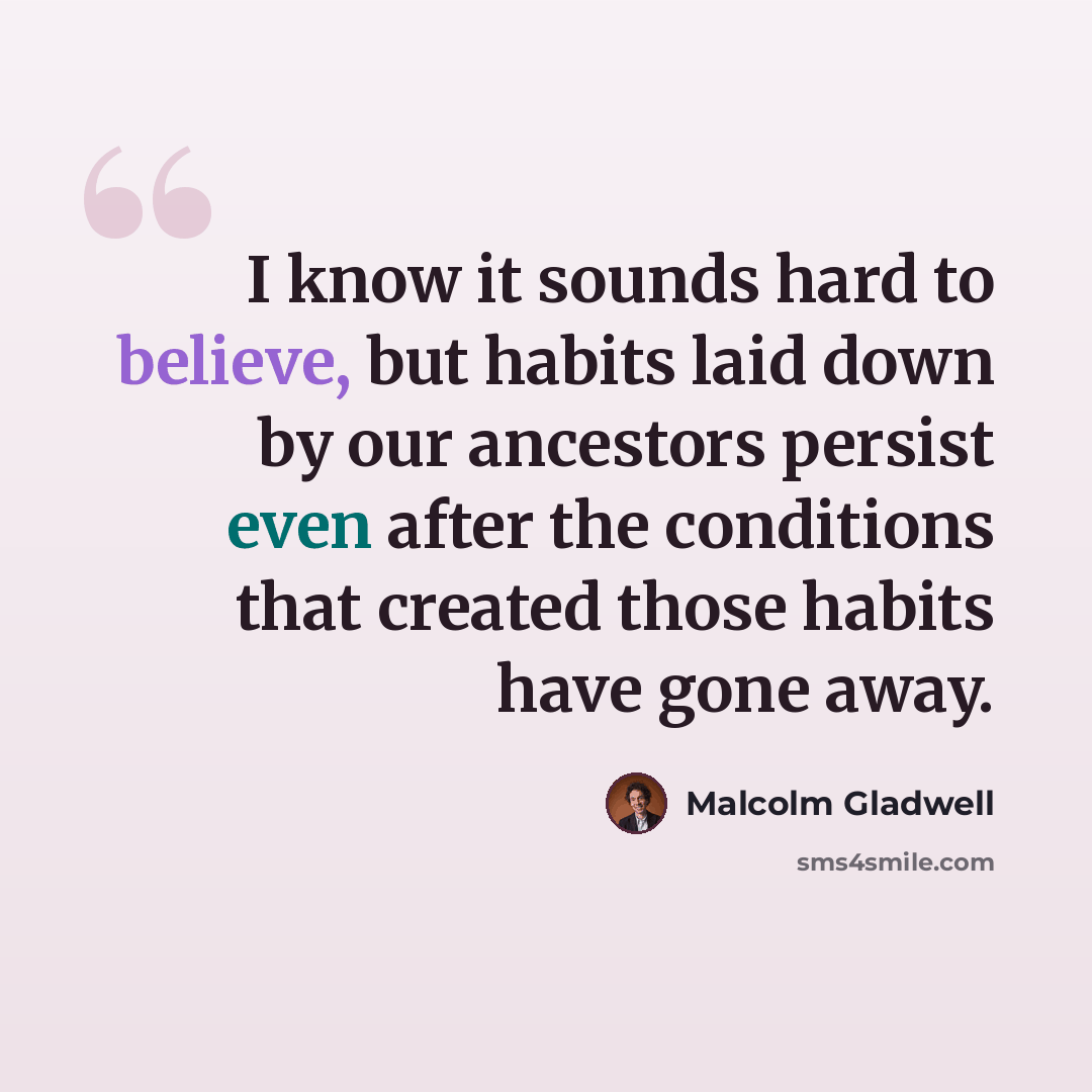 “I know it sounds hard to believe, but habits laid down by our ancestors persist even after the conditions that created those habits have gone away.” quote by Malcolm Gladwell