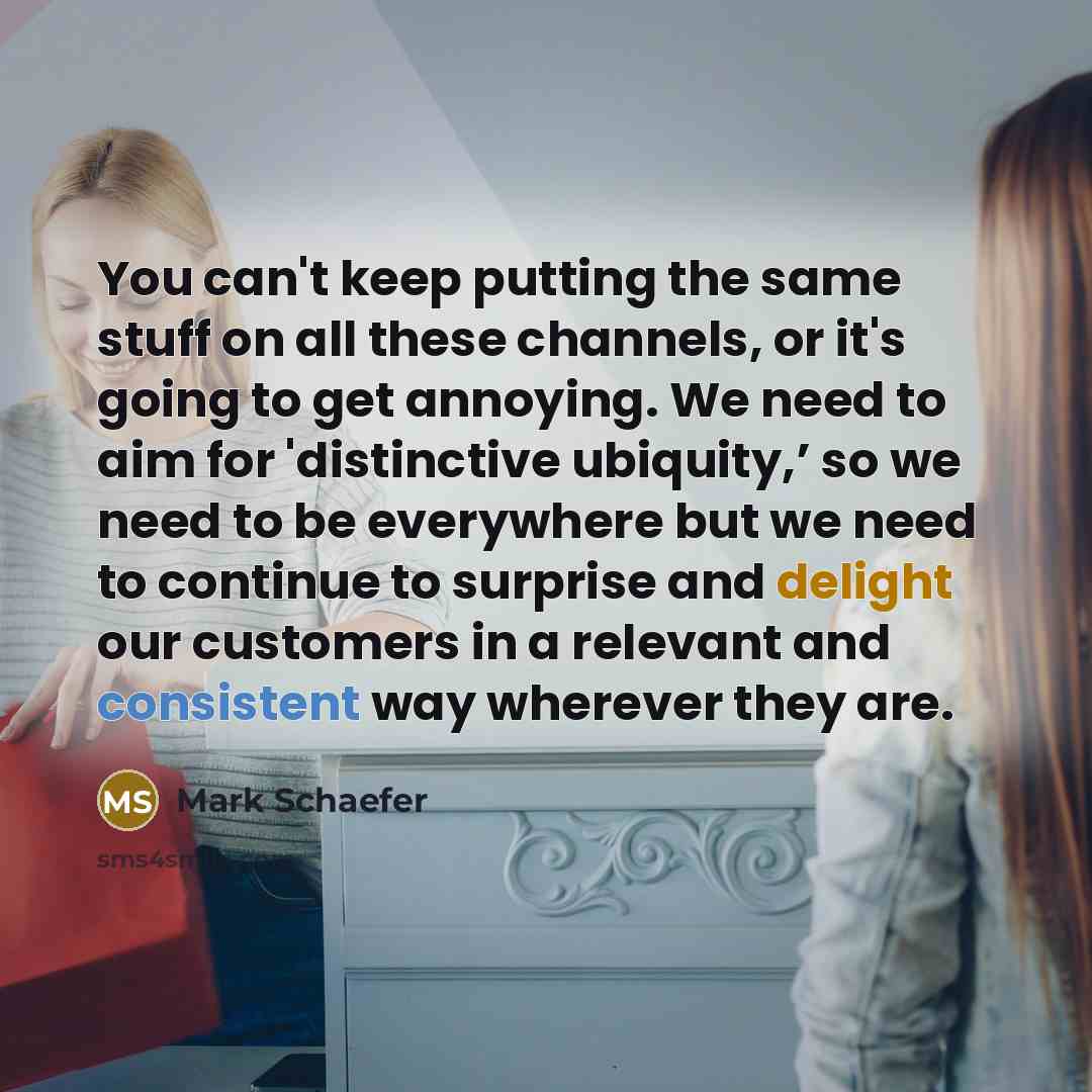 “You can't keep putting the same stuff on all these channels, or it's going to get annoying. We need to aim for 'distinctive ubiquity,’ so we need to be everywhere but we need to continue to surprise and delight our customers in a relevant and consistent way wherever they are.” quote by Mark Schaefer