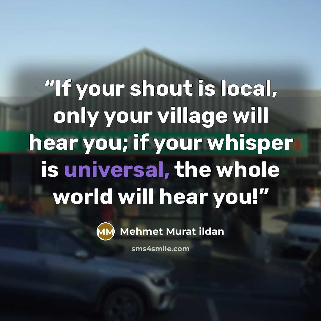 “If your shout is local, only your village will hear you; if your whisper is universal, the whole world will hear you!” quote by Mehmet Murat ildan