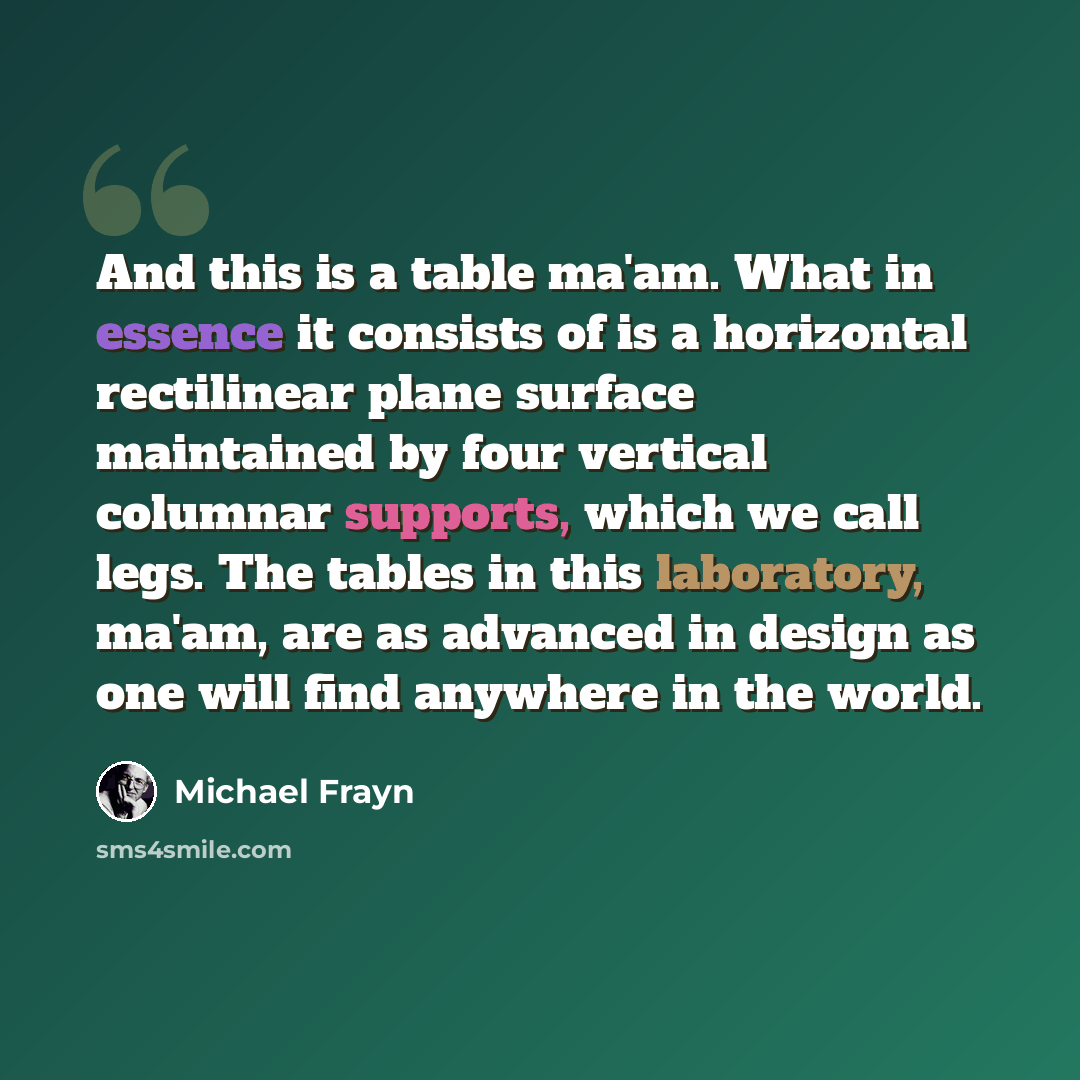 “And this is a table ma'am. What in essence it consists of is a horizontal rectilinear plane surface maintained by four vertical columnar supports, which we call legs. The tables in this laboratory, ma'am, are as advanced in design as one will find anywhere in the world.” quote by Michael Frayn