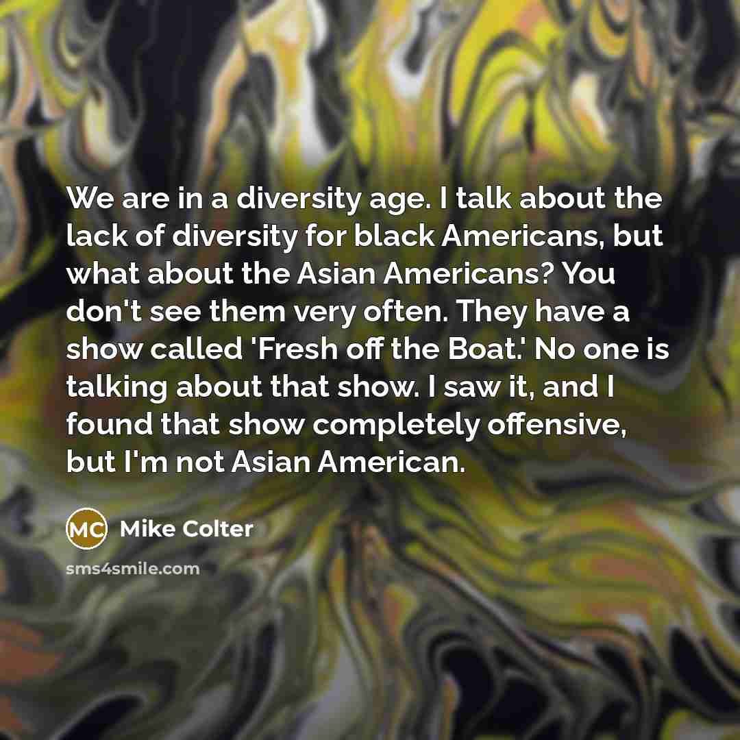 “We are in a diversity age. I talk about the lack of diversity for black Americans, but what about the Asian Americans? You don't see them very often. They have a show called 'Fresh off the Boat.' No one is talking about that show. I saw it, and I found that show completely offensive, but I'm not…” quote by Mike Colter