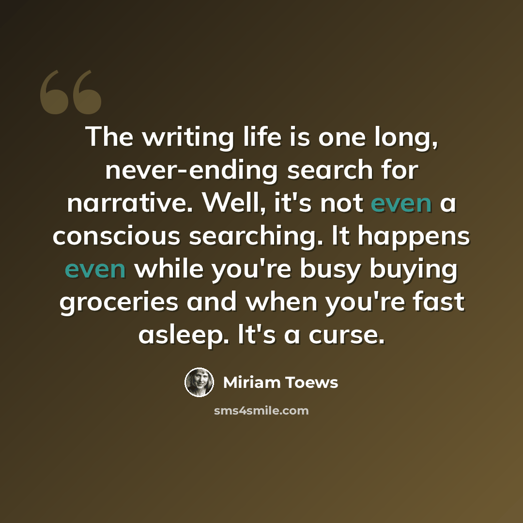 “The writing life is one long, never-ending search for narrative. Well, it's not even a conscious searching. It happens even while you're busy buying groceries and when you're fast asleep. It's a curse.” quote by Miriam Toews