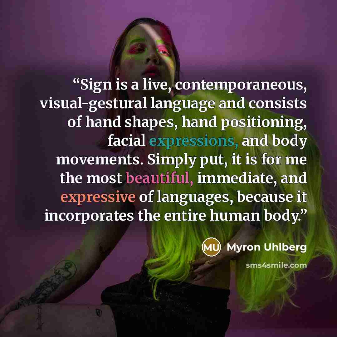 “Sign is a live, contemporaneous, visual-gestural language and consists of hand shapes, hand positioning, facial expressions, and body movements. Simply put, it is for me the most beautiful, immediate, and expressive of languages, because it incorporates the entire human body.” quote by Myron Uhlberg