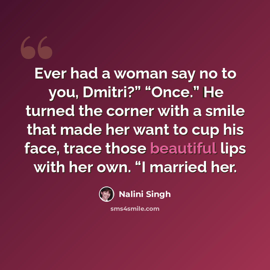 “Ever had a woman say no to you, Dmitri?” “Once.” He turned the corner with a smile that made her want to cup his face, trace those beautiful lips with her own. “I married her.” quote by Nalini Singh