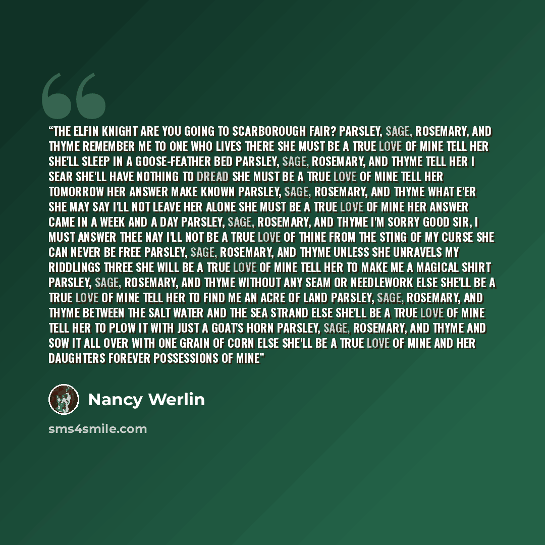 “THE ELFIN KNIGHT Are you going to Scarborough Fair? Parsley, sage, rosemary, and thyme Remember me to one who lives there She must be a true love of mine Tell her she'll sleep in a goose-feather bed Parsley, sage, rosemary, and thyme Tell her I sear she'll have nothing to dread She must be a true…” quote by Nancy Werlin