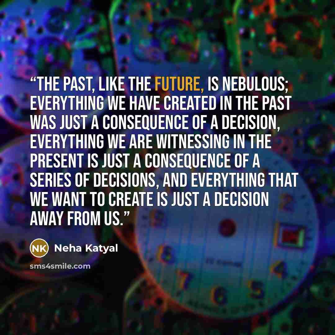 “The past, like the future, is nebulous; everything we have created in the past was just a consequence of a decision, everything we are witnessing in the present is just a consequence of a series of decisions, and everything that we want to create is just a decision away from us.” quote by Neha Katyal