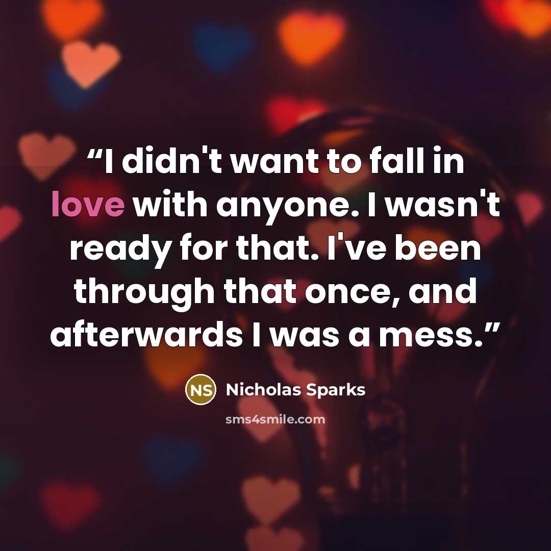 “I didn't want to fall in love with anyone. I wasn't ready for that. I've been through that once, and afterwards I was a mess.” quote by Nicholas Sparks