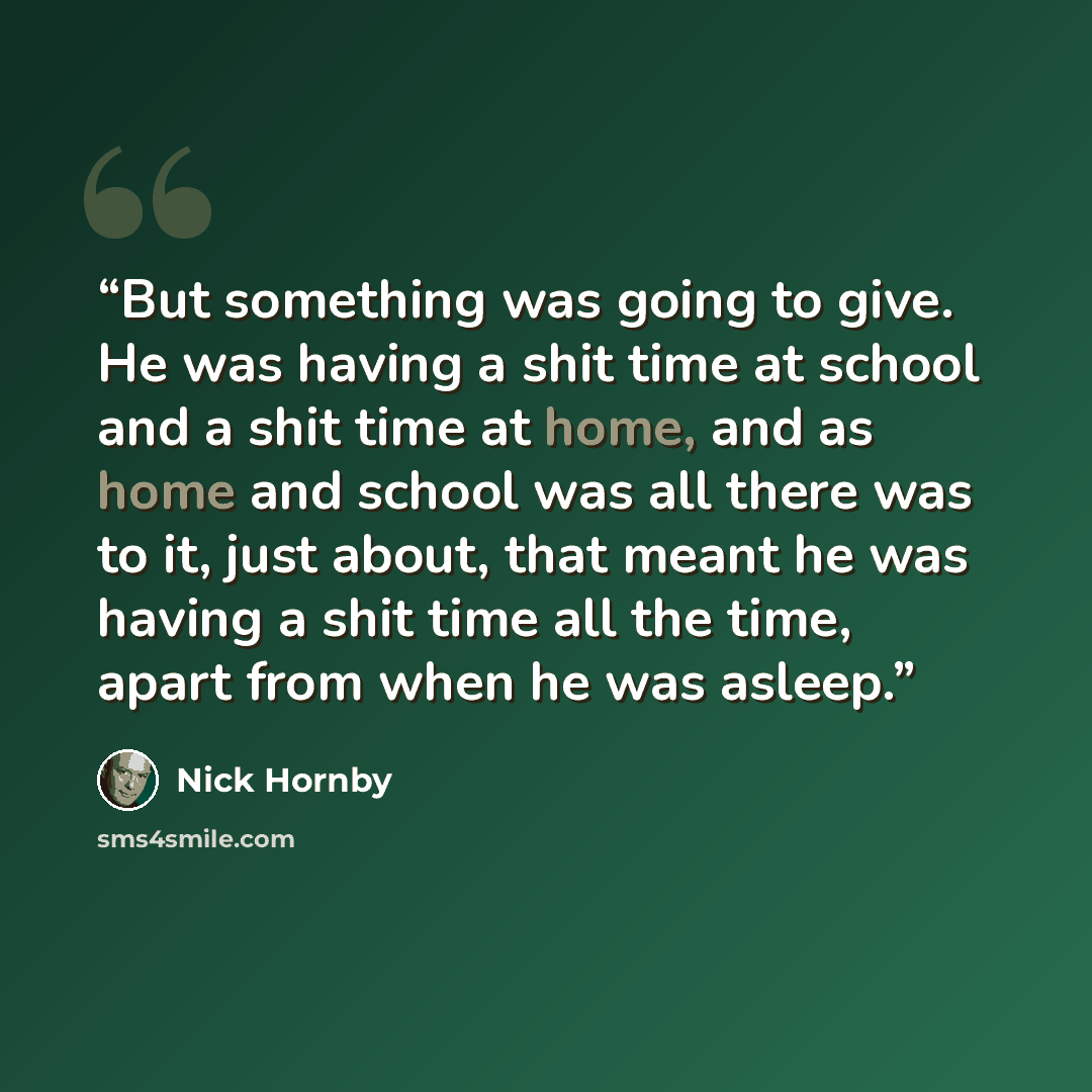 “But something was going to give. He was having a shit time at school and a shit time at home, and as home and school was all there was to it, just about, that meant he was having a shit time all the time, apart from when he was asleep.” quote by Nick Hornby