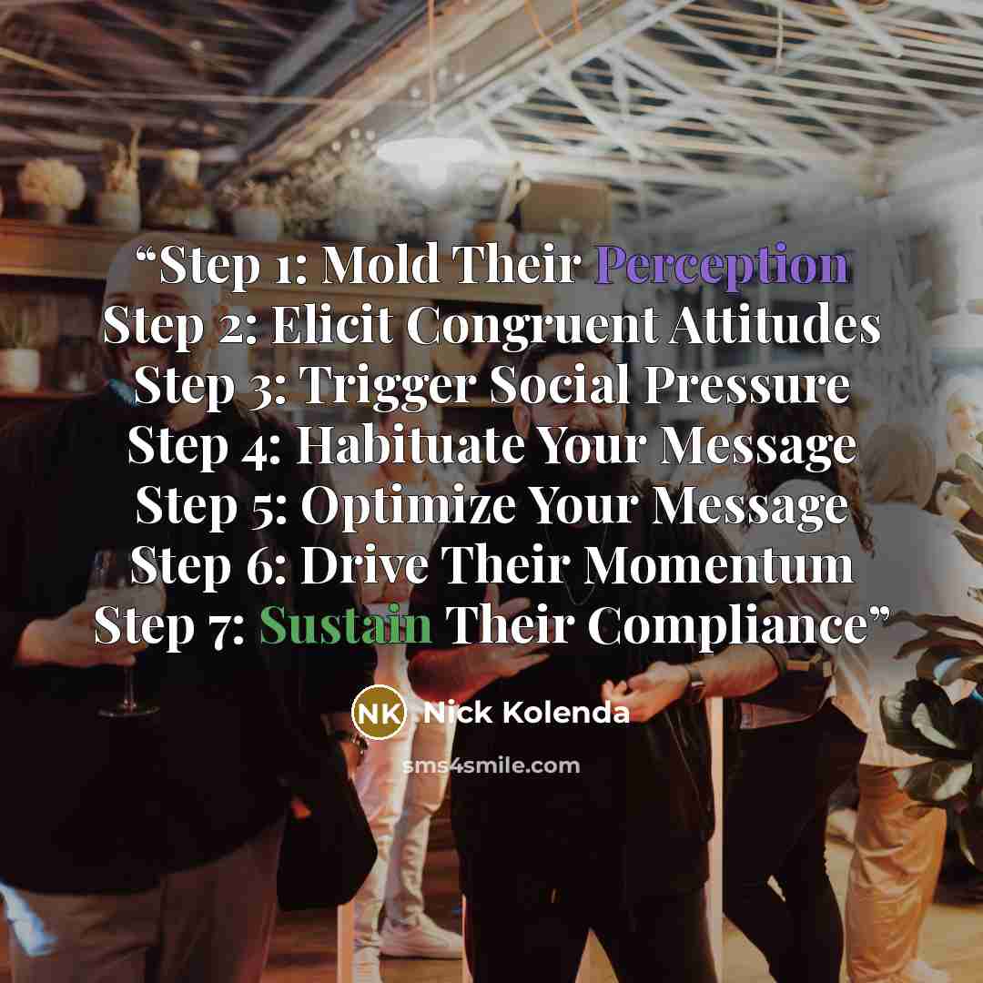 “Step 1: Mold Their Perception Step 2: Elicit Congruent Attitudes Step 3: Trigger Social Pressure Step 4: Habituate Your Message Step 5: Optimize Your Message Step 6: Drive Their Momentum Step 7: Sustain Their Compliance” quote by Nick Kolenda