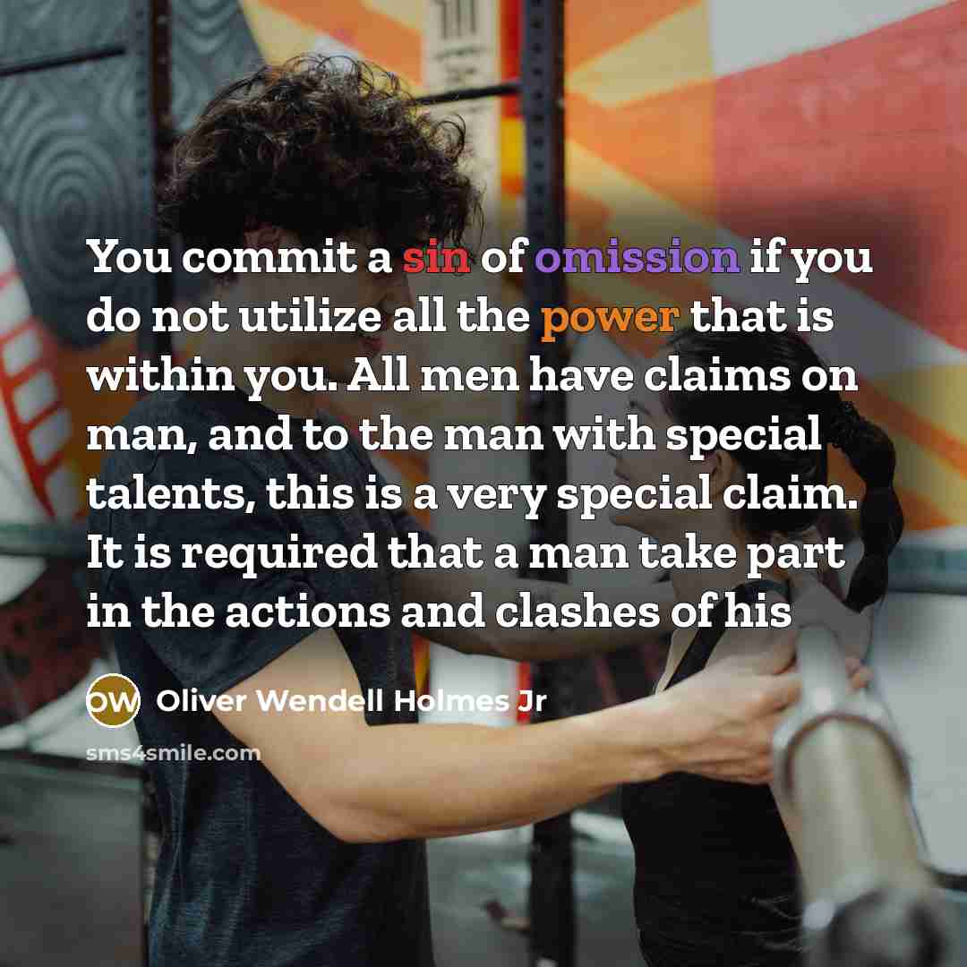 “You commit a sin of omission if you do not utilize all the power that is within you. All men have claims on man, and to the man with special talents, this is a very special claim. It is required that a man take part in the actions and clashes of his” quote by Oliver Wendell Holmes Jr