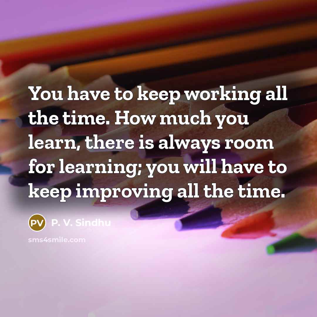 “You have to keep working all the time. How much you learn, there is always room for learning; you will have to keep improving all the time.” quote by P. V. Sindhu