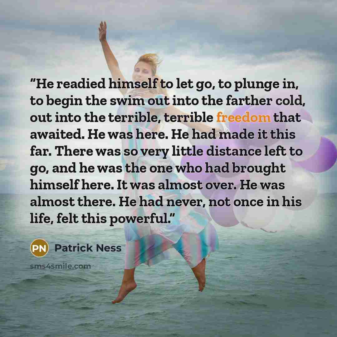 “He readied himself to let go, to plunge in, to begin the swim out into the farther cold, out into the terrible, terrible freedom that awaited. He was here. He had made it this far. There was so very little distance left to go, and he was the one who had brought himself here. It was almost over. He…” quote by Patrick Ness