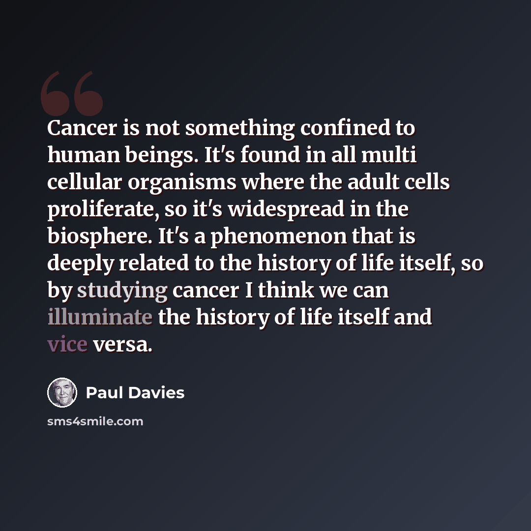 “Cancer is not something confined to human beings. It's found in all multi cellular organisms where the adult cells proliferate, so it's widespread in the biosphere. It's a phenomenon that is deeply related to the history of life itself, so by studying cancer I think we can illuminate the history…” quote by Paul Davies