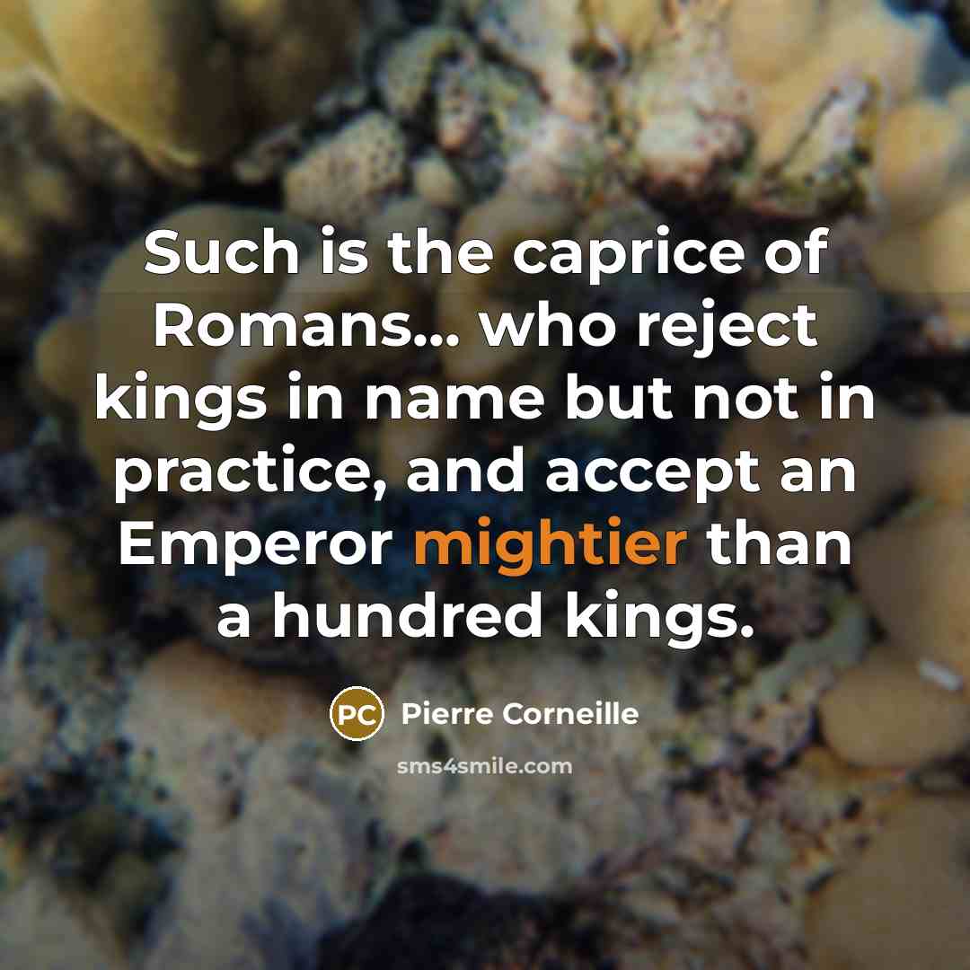 “Such is the caprice of Romans... who reject kings in name but not in practice, and accept an Emperor mightier than a hundred kings.” quote by Pierre Corneille