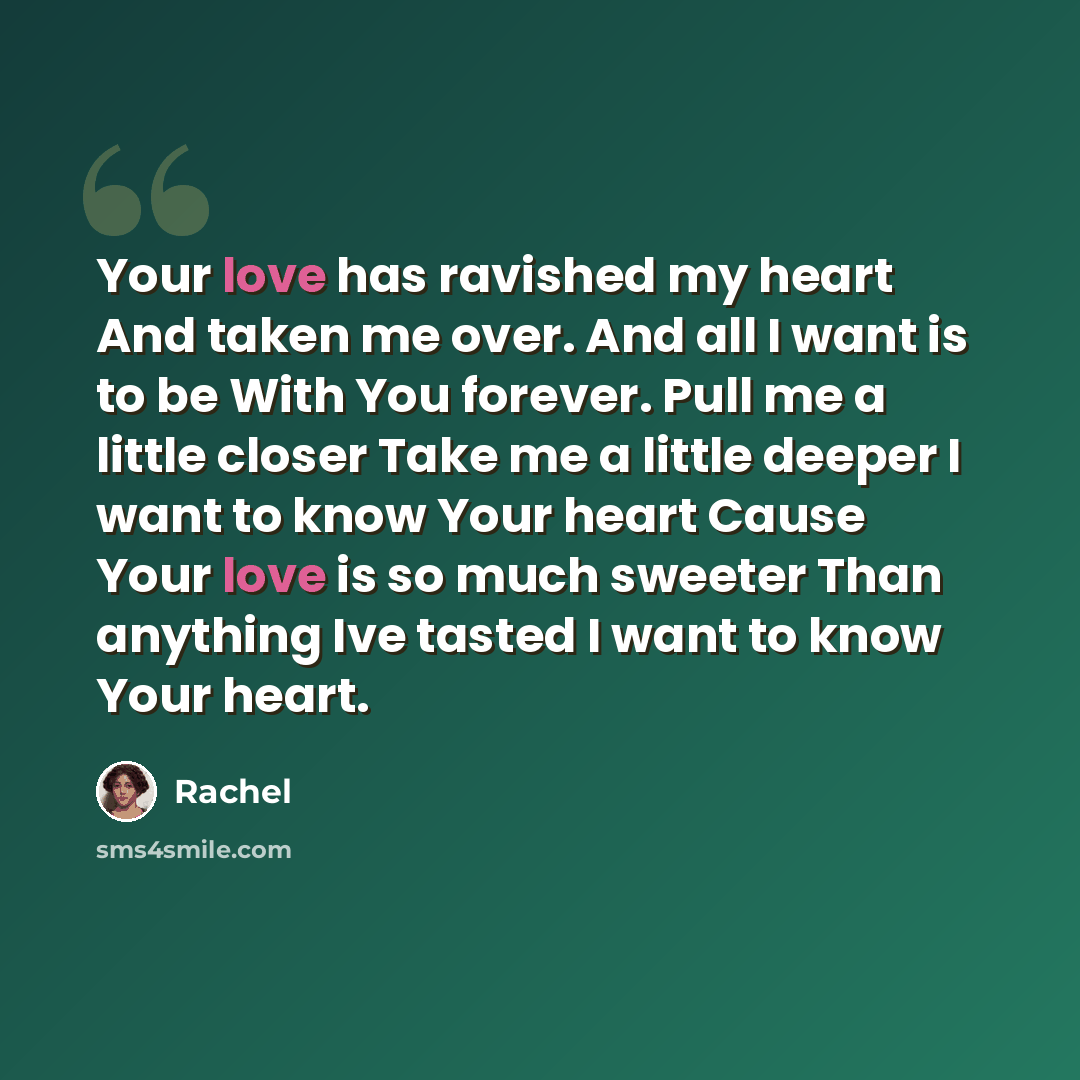“Your love has ravished my heart And taken me over. And all I want is to be With You forever. Pull me a little closer Take me a little deeper I want to know Your heart Cause Your love is so much sweeter Than anything Ive tasted I want to know Your heart.” quote by Rachel