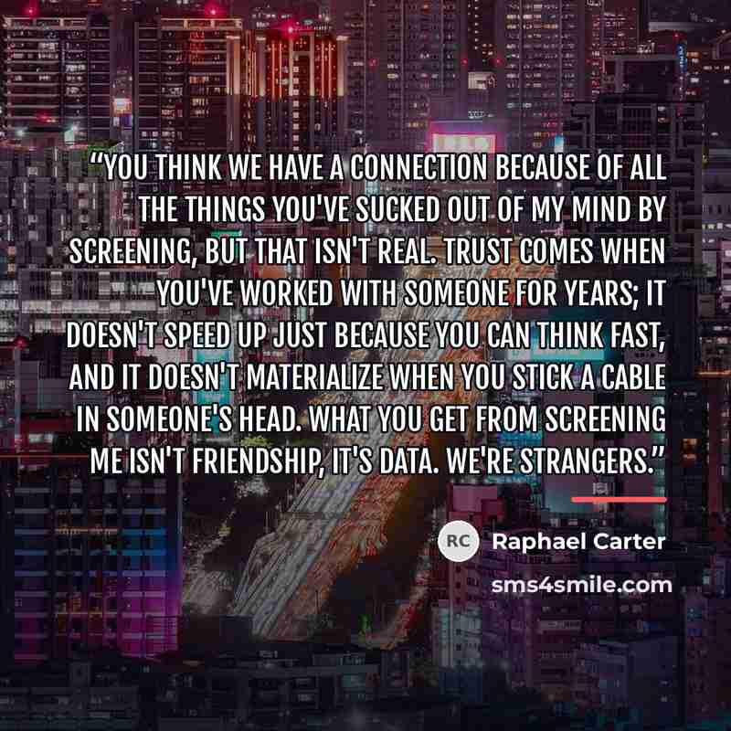 “You think we have a connection because of all the things you've sucked out of my mind by screening, but that isn't real. Trust comes when you've worked with someone for years; it doesn't speed up just because you can think fast, and it doesn't materialize when you stick a cable in someone's head…” quote by Raphael Carter