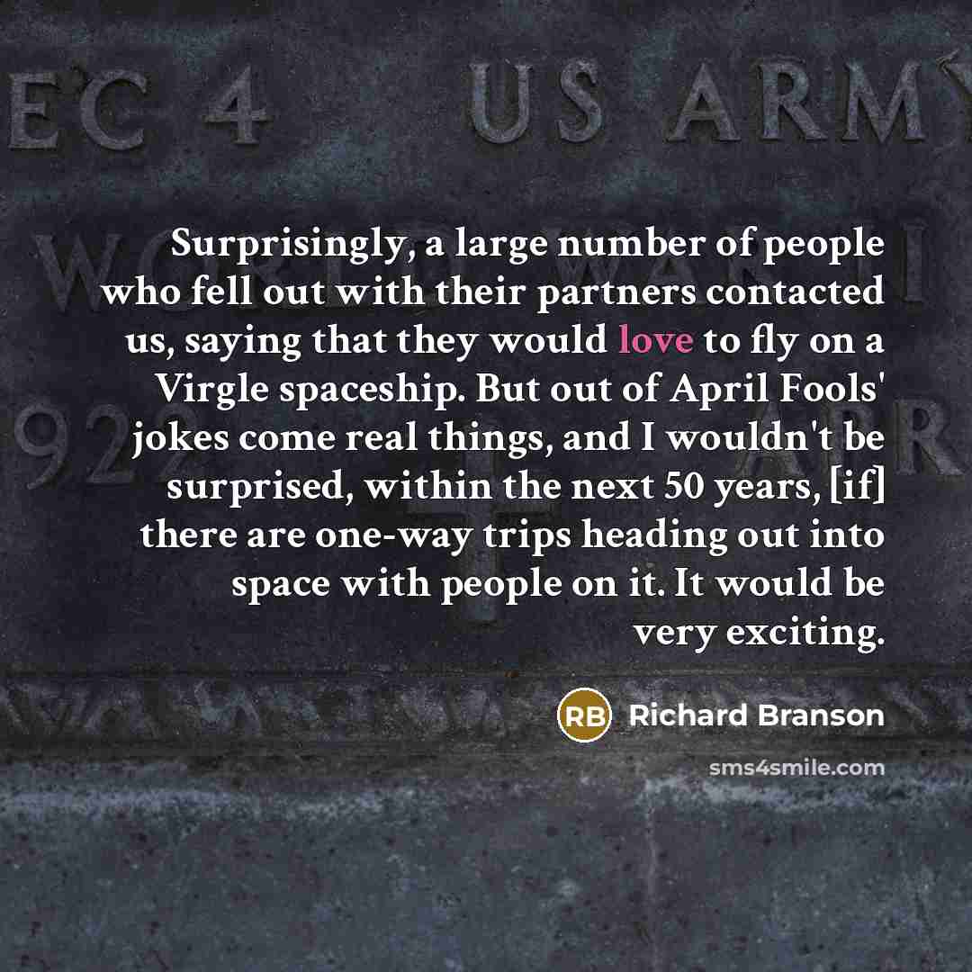 “Surprisingly, a large number of people who fell out with their partners contacted us, saying that they would love to fly on a Virgle spaceship. But out of April Fools' jokes come real things, and I wouldn't be surprised, within the next 50 years, [if] there are one-way trips heading out into space…” quote by Richard Branson