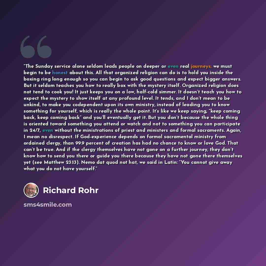 “The Sunday service alone seldom leads people on deeper or even real journeys; we must begin to be honest about this. All that organized religion can do is to hold you inside the boxing ring long enough so you can begin to ask good questions and expect bigger answers. But it seldom teaches you how…” quote by Richard Rohr