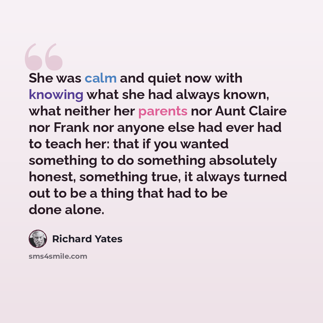 “She was calm and quiet now with knowing what she had always known, what neither her parents nor Aunt Claire nor Frank nor anyone else had ever had to teach her: that if you wanted something to do something absolutely honest, something true, it always turned out to be a thing that had to be done…” quote by Richard Yates