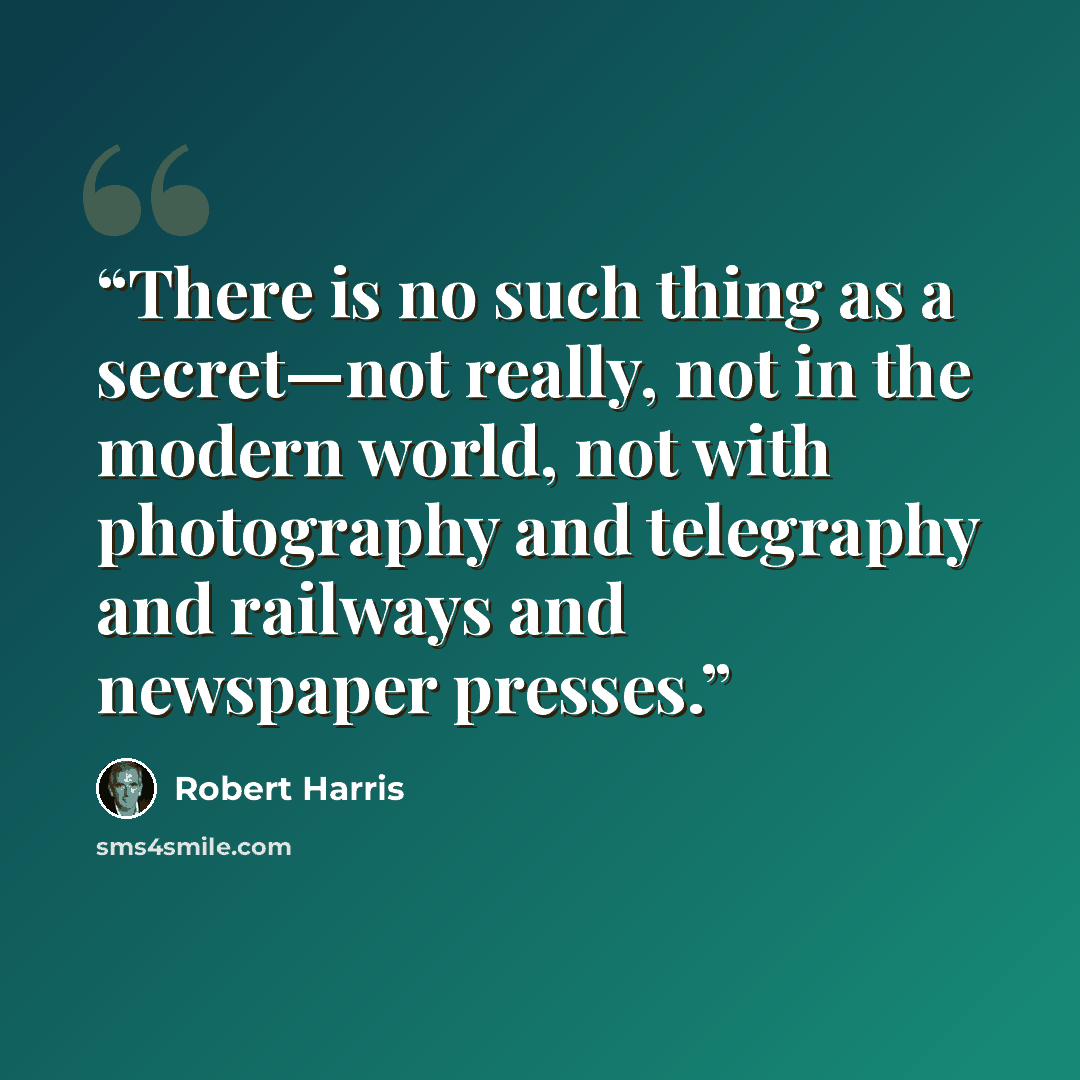 “There is no such thing as a secret—not really, not in the modern world, not with photography and telegraphy and railways and newspaper presses.” quote by Robert Harris