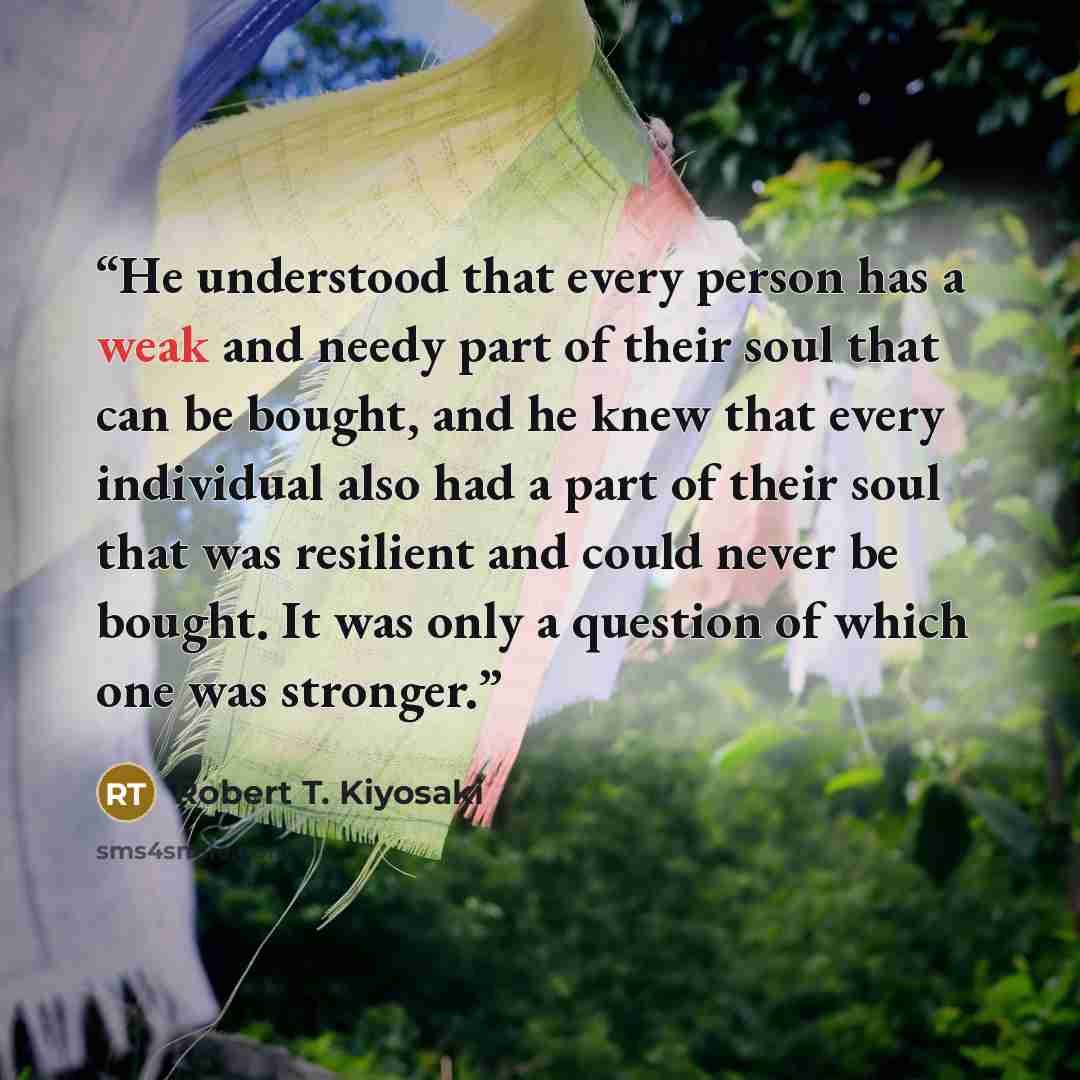 “He understood that every person has a weak and needy part of their soul that can be bought, and he knew that every individual also had a part of their soul that was resilient and could never be bought. It was only a question of which one was stronger.” quote by Robert T. Kiyosaki