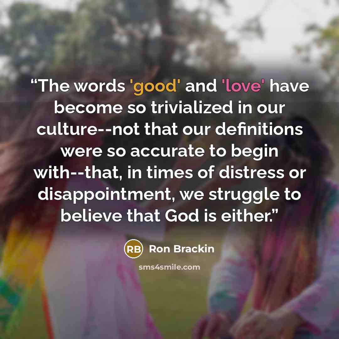 “The words 'good' and 'love' have become so trivialized in our culture--not that our definitions were so accurate to begin with--that, in times of distress or disappointment, we struggle to believe that God is either.” quote by Ron Brackin