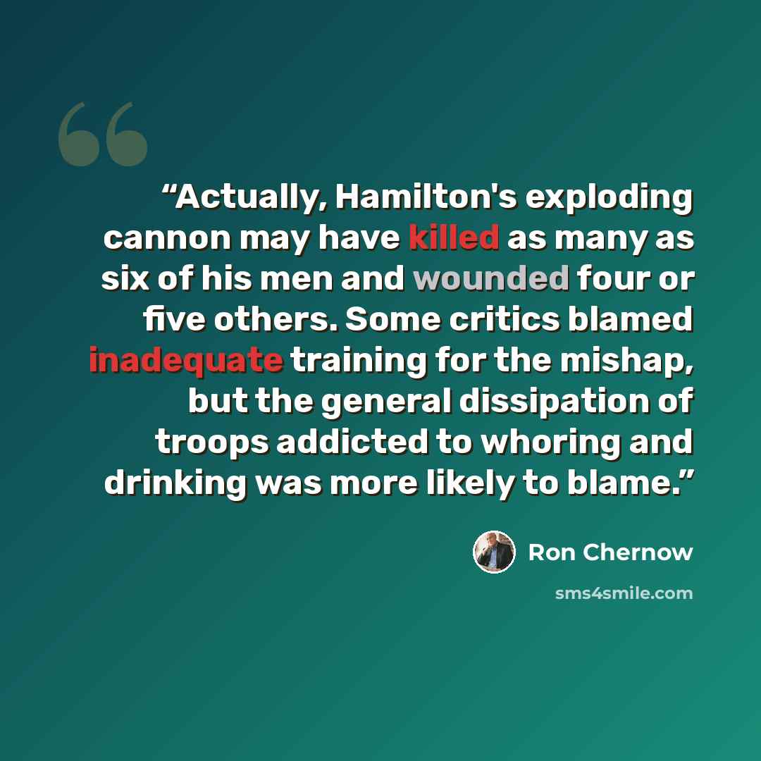 “Actually, Hamilton's exploding cannon may have killed as many as six of his men and wounded four or five others. Some critics blamed inadequate training for the mishap, but the general dissipation of troops addicted to whoring and drinking was more likely to blame.” quote by Ron Chernow