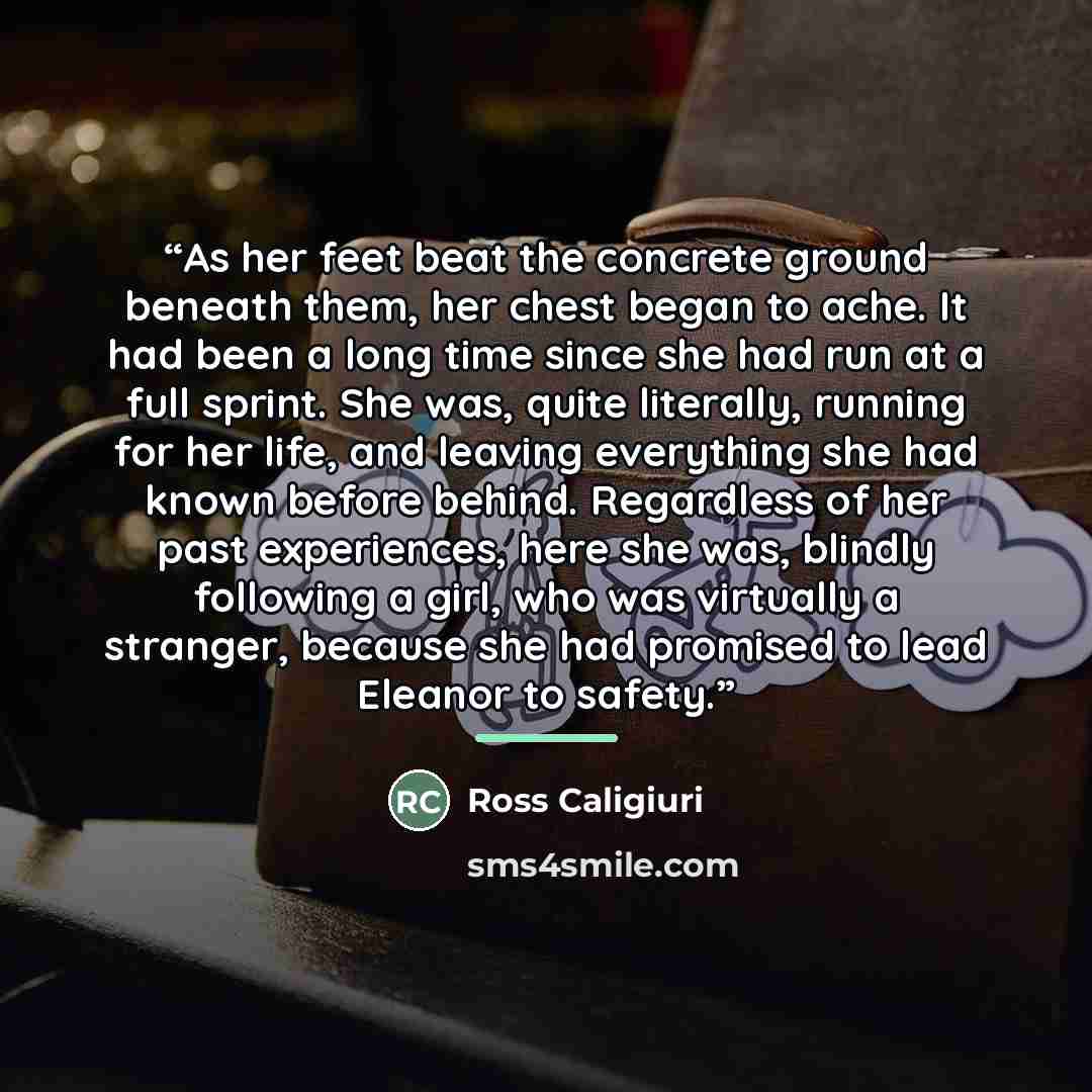 “As her feet beat the concrete ground beneath them, her chest began to ache. It had been a long time since she had run at a full sprint. She was, quite literally, running for her life, and leaving everything she had known before behind. Regardless of her past experiences, here she was, blindly…” quote by Ross Caligiuri