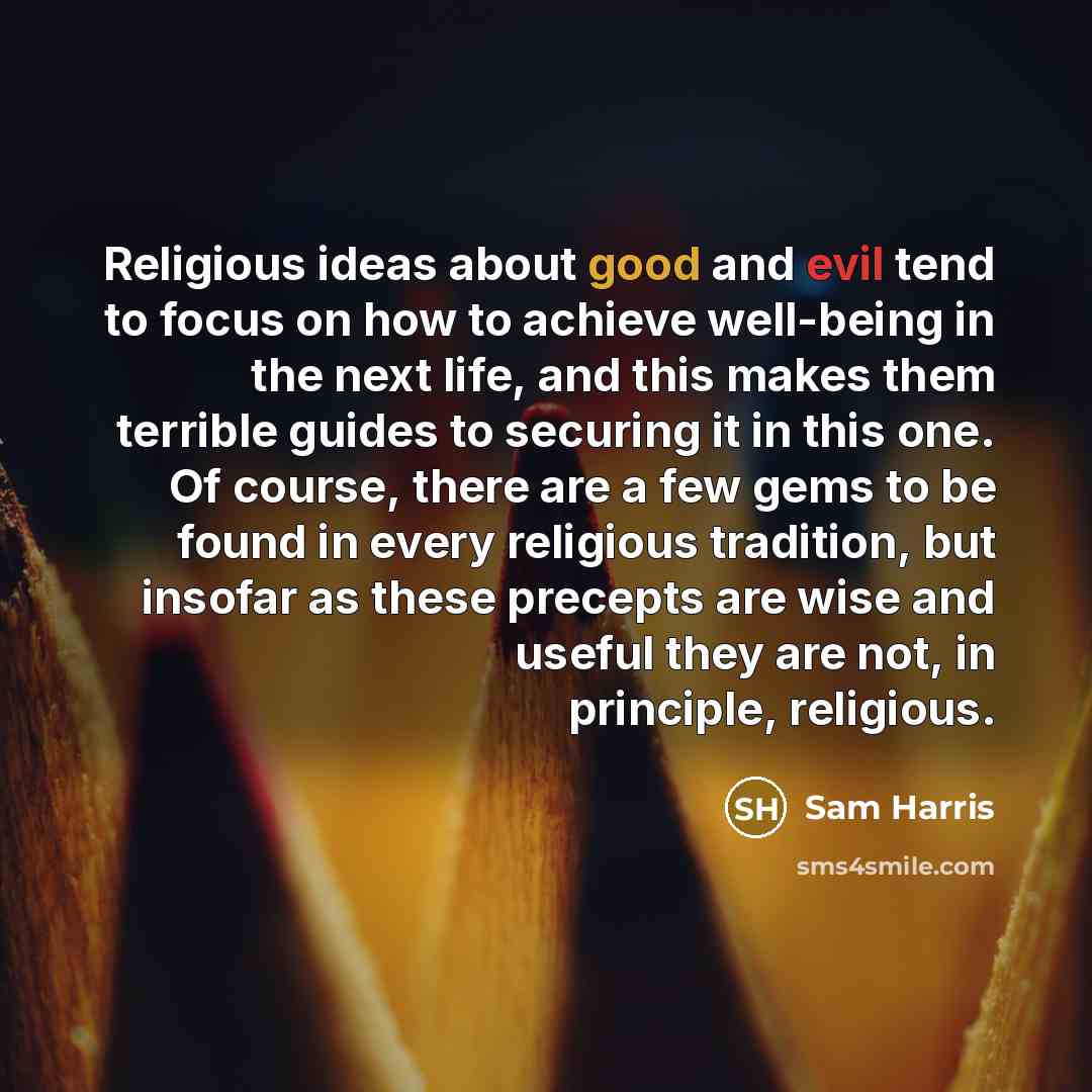 “Religious ideas about good and evil tend to focus on how to achieve well-being in the next life, and this makes them terrible guides to securing it in this one. Of course, there are a few gems to be found in every religious tradition, but insofar as these precepts are wise and useful they are not…” quote by Sam Harris
