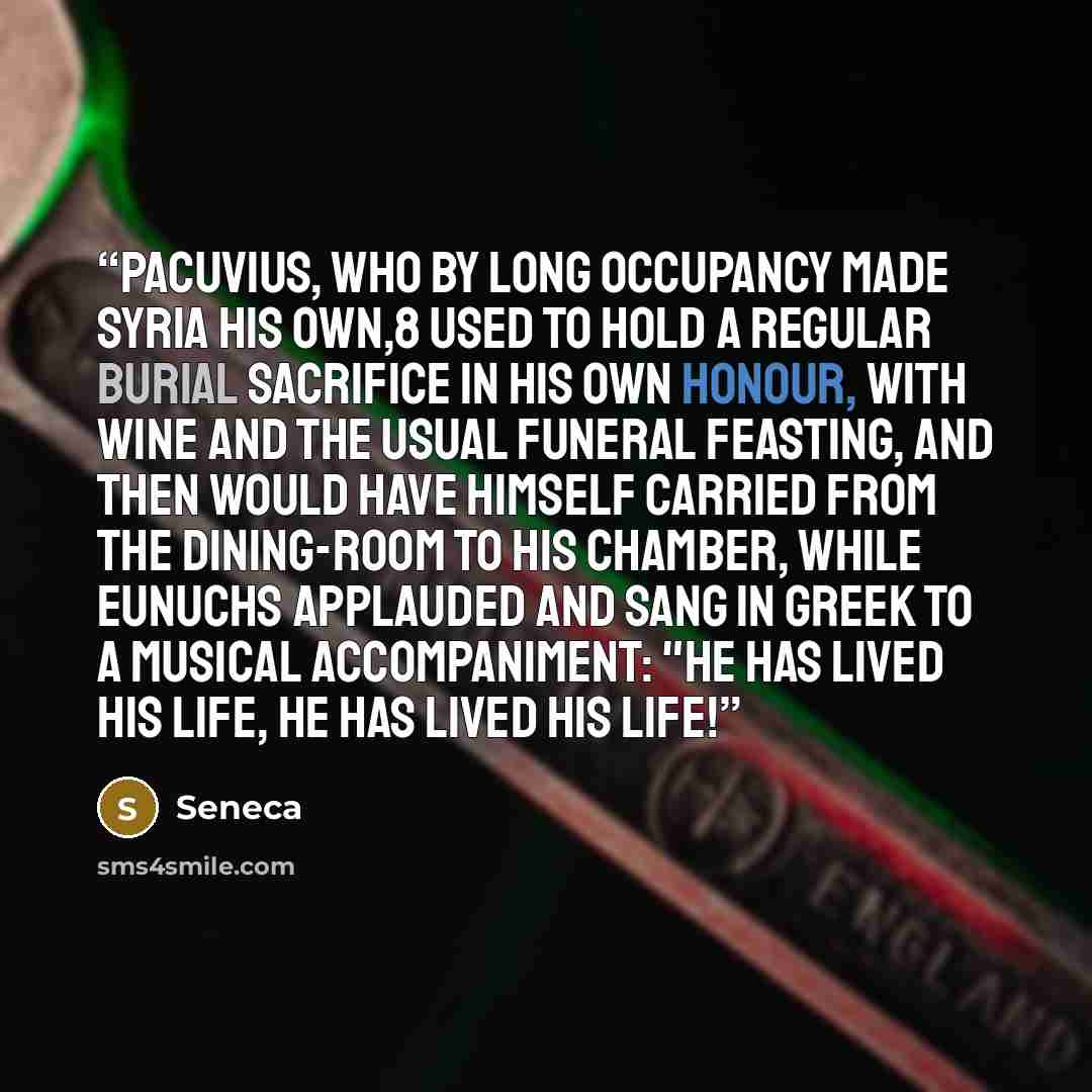 “Pacuvius, who by long occupancy made Syria his own,8 used to hold a regular burial sacrifice in his own honour, with wine and the usual funeral feasting, and then would have himself carried from the dining-room to his chamber, while eunuchs applauded and sang in Greek to a musical accompaniment…” quote by Seneca