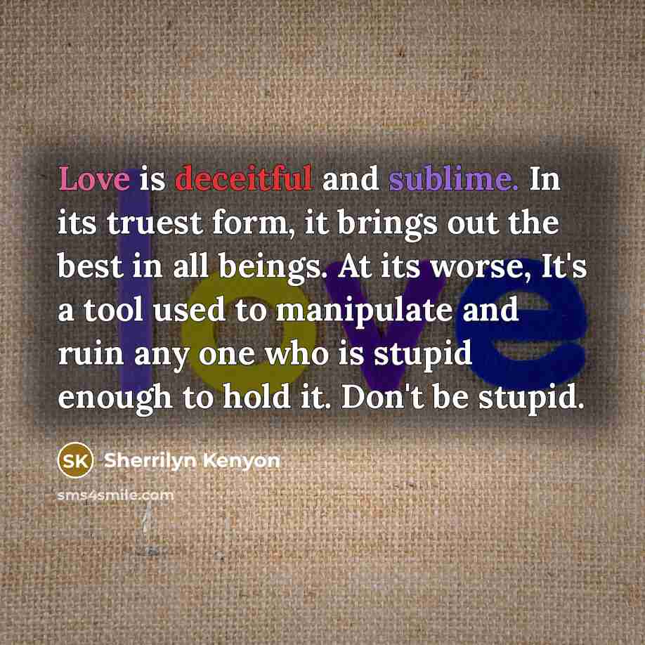 “Love is deceitful and sublime. In its truest form, it brings out the best in all beings. At its worse, It's a tool used to manipulate and ruin any one who is stupid enough to hold it. Don't be stupid.” quote by Sherrilyn Kenyon